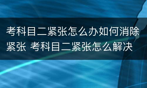 考科目二紧张怎么办如何消除紧张 考科目二紧张怎么解决