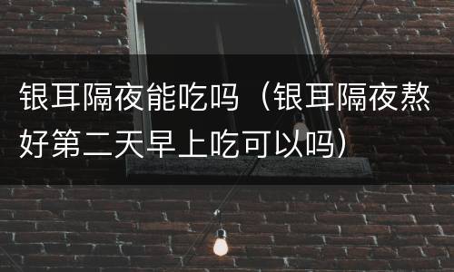 银耳隔夜能吃吗（银耳隔夜熬好第二天早上吃可以吗）