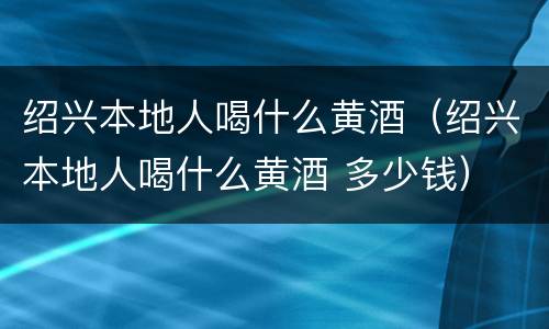 绍兴本地人喝什么黄酒（绍兴本地人喝什么黄酒 多少钱）