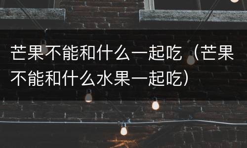 芒果不能和什么一起吃（芒果不能和什么水果一起吃）