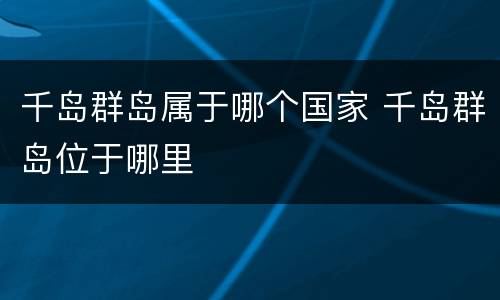 千岛群岛属于哪个国家 千岛群岛位于哪里