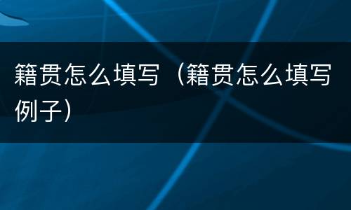 籍贯怎么填写（籍贯怎么填写例子）