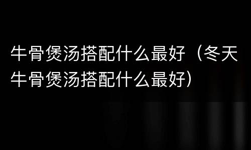 牛骨煲汤搭配什么最好（冬天牛骨煲汤搭配什么最好）