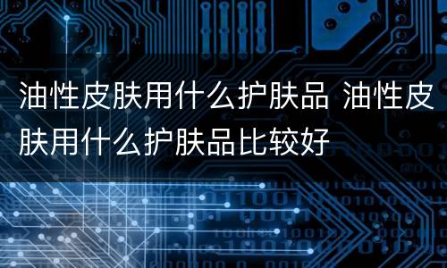 油性皮肤用什么护肤品 油性皮肤用什么护肤品比较好