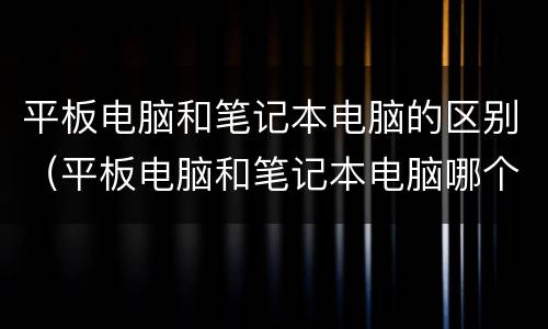 平板电脑和笔记本电脑的区别（平板电脑和笔记本电脑哪个更实用）