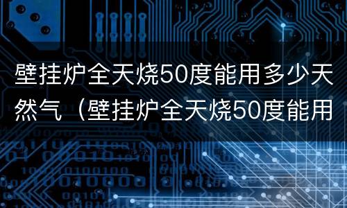 壁挂炉全天烧50度能用多少天然气（壁挂炉全天烧50度能用多少天然气呢）