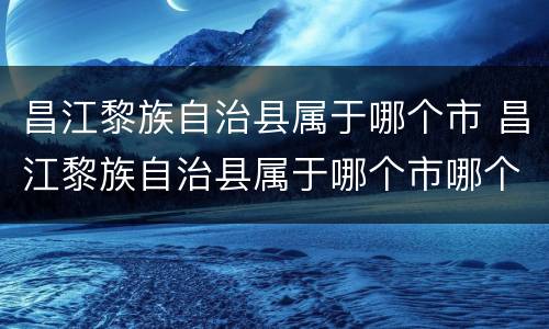 昌江黎族自治县属于哪个市 昌江黎族自治县属于哪个市哪个区