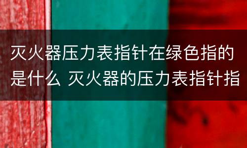 灭火器压力表指针在绿色指的是什么 灭火器的压力表指针指在绿色位置时压力为正常对吗