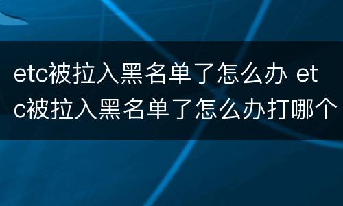etc被拉入黑名单了怎么办 etc被拉入黑名单了怎么办打哪个电话