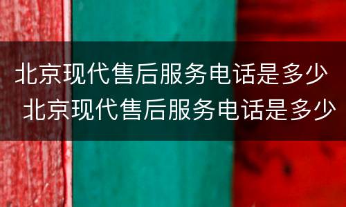 北京现代售后服务电话是多少 北京现代售后服务电话是多少重庆