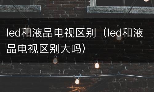 led和液晶电视区别（led和液晶电视区别大吗）