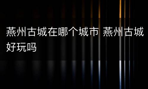 燕州古城在哪个城市 燕州古城好玩吗