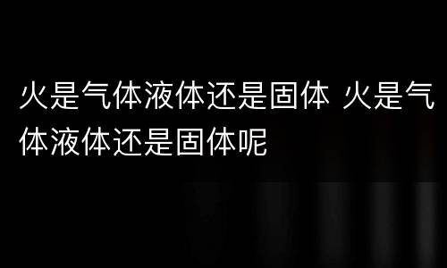 火是气体液体还是固体 火是气体液体还是固体呢