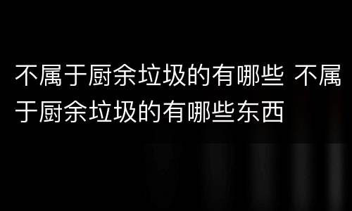 不属于厨余垃圾的有哪些 不属于厨余垃圾的有哪些东西