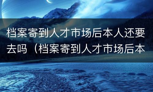 档案寄到人才市场后本人还要去吗（档案寄到人才市场后本人还要去吗要多久）