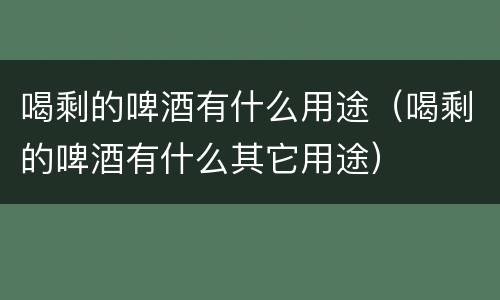 喝剩的啤酒有什么用途（喝剩的啤酒有什么其它用途）