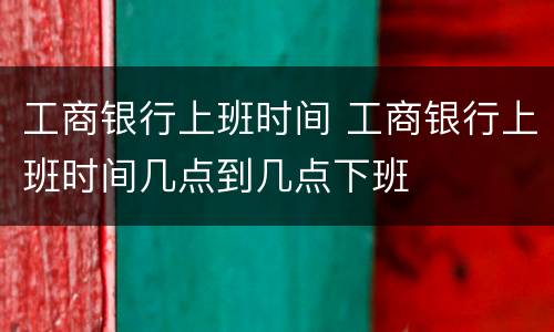 工商银行上班时间 工商银行上班时间几点到几点下班