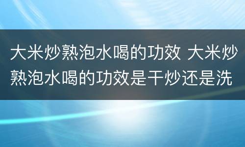 大米炒熟泡水喝的功效 大米炒熟泡水喝的功效是干炒还是洗过炒