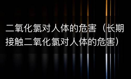 二氧化氯对人体的危害（长期接触二氧化氯对人体的危害）