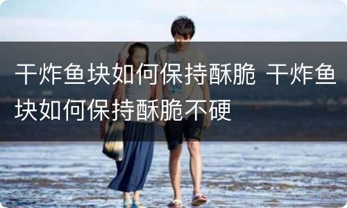 干炸鱼块如何保持酥脆 干炸鱼块如何保持酥脆不硬