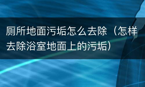 厕所地面污垢怎么去除（怎样去除浴室地面上的污垢）