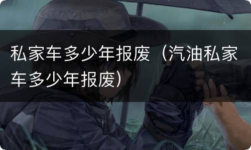 私家车多少年报废（汽油私家车多少年报废）