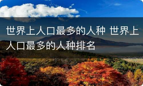 世界上人口最多的人种 世界上人口最多的人种排名