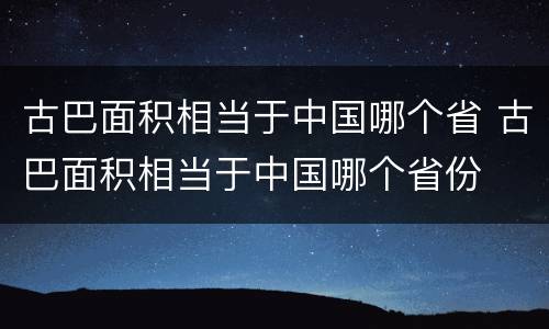 古巴面积相当于中国哪个省 古巴面积相当于中国哪个省份