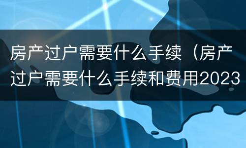 房产过户需要什么手续（房产过户需要什么手续和费用2023）