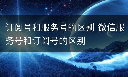 订阅号和服务号的区别 微信服务号和订阅号的区别