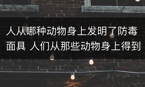人从哪种动物身上发明了防毒面具 人们从那些动物身上得到启发,发明了防毒面具