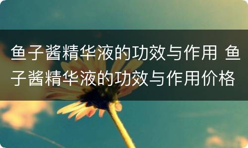 鱼子酱精华液的功效与作用 鱼子酱精华液的功效与作用价格