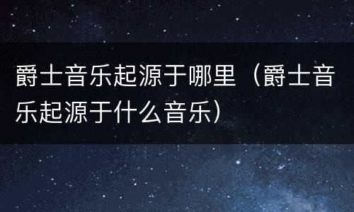 爵士音乐起源于哪里（爵士音乐起源于什么音乐）