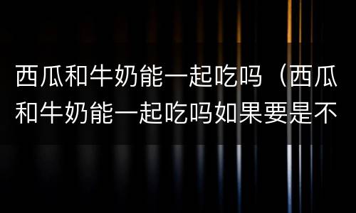 西瓜和牛奶能一起吃吗（西瓜和牛奶能一起吃吗如果要是不能嗯会得病吗严重吗）