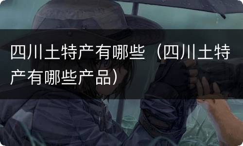四川土特产有哪些（四川土特产有哪些产品）