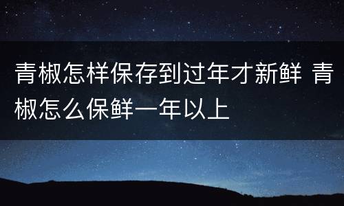 青椒怎样保存到过年才新鲜 青椒怎么保鲜一年以上