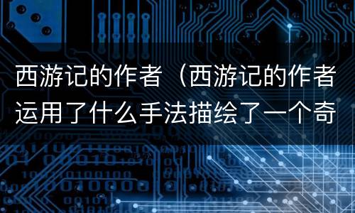 西游记的作者（西游记的作者运用了什么手法描绘了一个奇妙的神话世界）