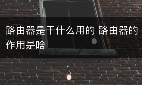 路由器是干什么用的 路由器的作用是啥