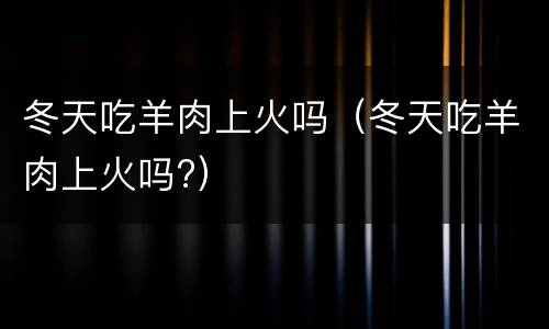 冬天吃羊肉上火吗（冬天吃羊肉上火吗?）