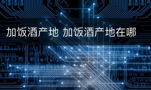 加饭酒产地 加饭酒产地在哪