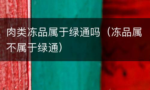 肉类冻品属于绿通吗（冻品属不属于绿通）