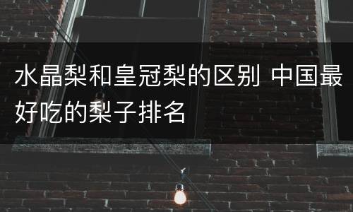 水晶梨和皇冠梨的区别 中国最好吃的梨子排名