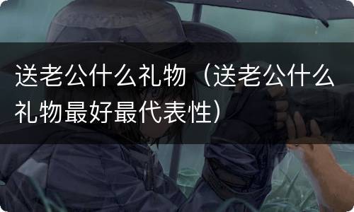 送老公什么礼物（送老公什么礼物最好最代表性）