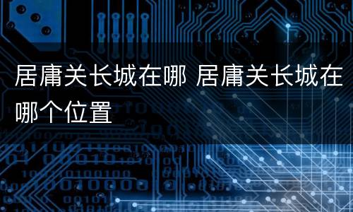 居庸关长城在哪 居庸关长城在哪个位置