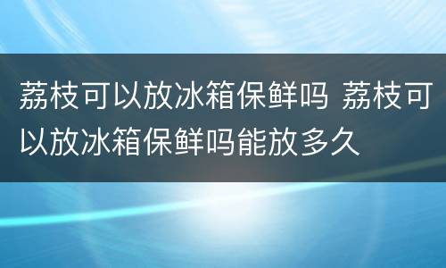 荔枝可以放冰箱保鲜吗 荔枝可以放冰箱保鲜吗能放多久