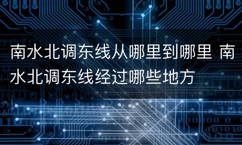 南水北调东线从哪里到哪里 南水北调东线经过哪些地方
