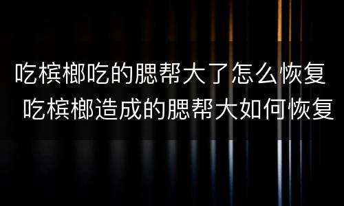 吃槟榔吃的腮帮大了怎么恢复 吃槟榔造成的腮帮大如何恢复