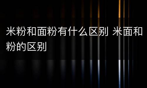 米粉和面粉有什么区别 米面和粉的区别