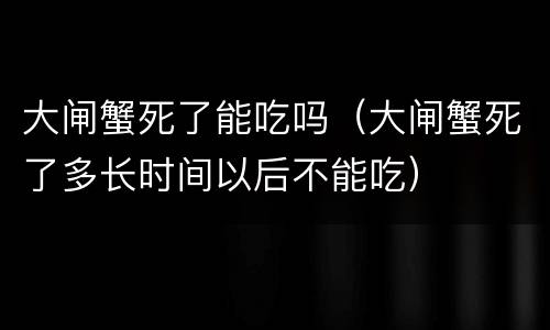 大闸蟹死了能吃吗（大闸蟹死了多长时间以后不能吃）