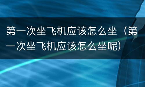 第一次坐飞机应该怎么坐（第一次坐飞机应该怎么坐呢）